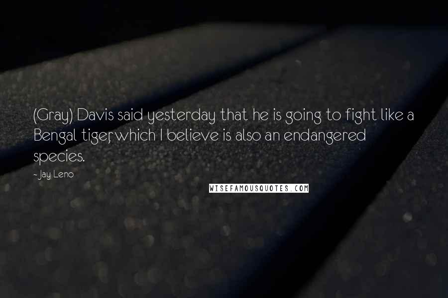 Jay Leno Quotes: (Gray) Davis said yesterday that he is going to fight like a Bengal tiger, which I believe is also an endangered species.