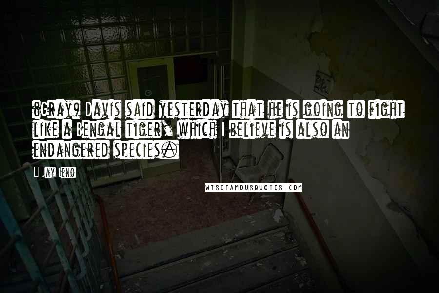 Jay Leno Quotes: (Gray) Davis said yesterday that he is going to fight like a Bengal tiger, which I believe is also an endangered species.