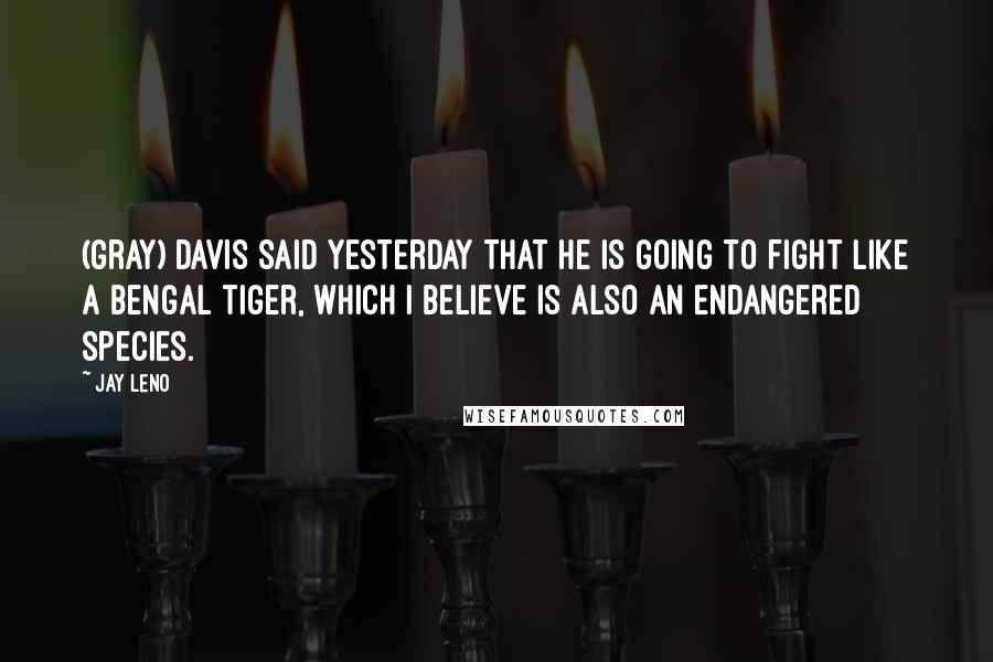 Jay Leno Quotes: (Gray) Davis said yesterday that he is going to fight like a Bengal tiger, which I believe is also an endangered species.