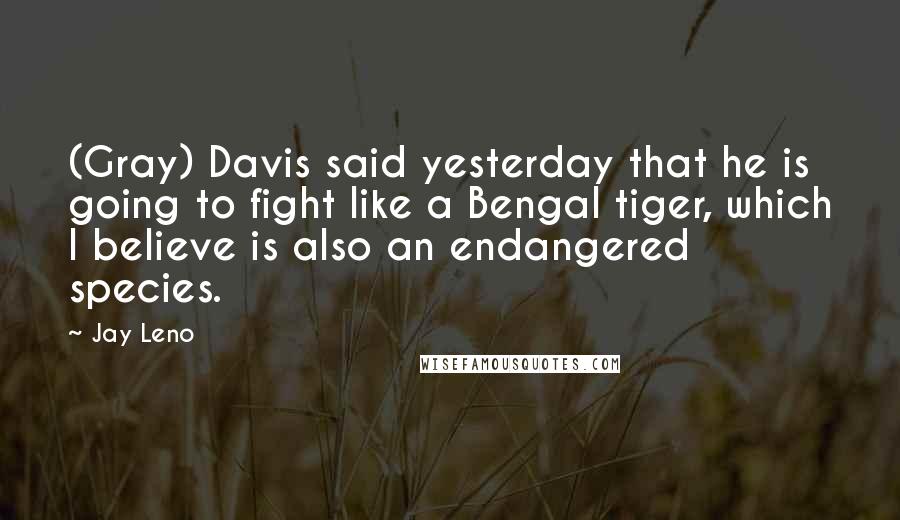 Jay Leno Quotes: (Gray) Davis said yesterday that he is going to fight like a Bengal tiger, which I believe is also an endangered species.