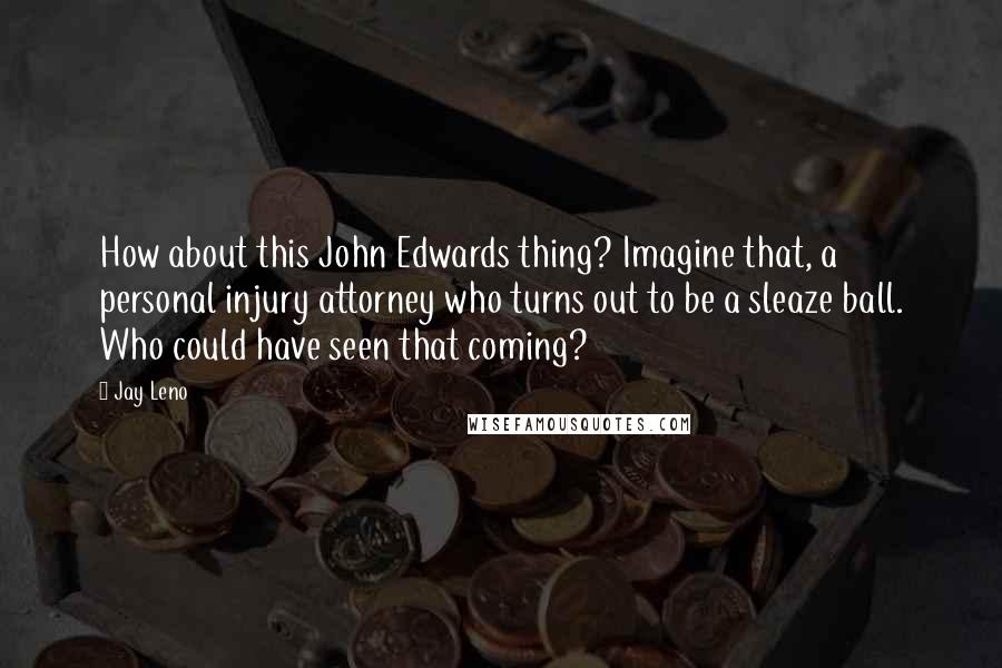 Jay Leno Quotes: How about this John Edwards thing? Imagine that, a personal injury attorney who turns out to be a sleaze ball. Who could have seen that coming?