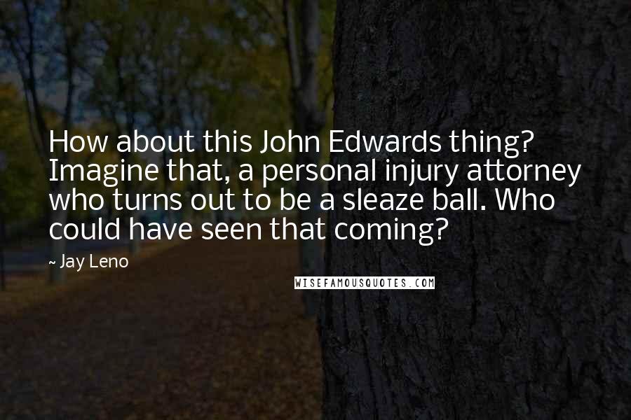 Jay Leno Quotes: How about this John Edwards thing? Imagine that, a personal injury attorney who turns out to be a sleaze ball. Who could have seen that coming?