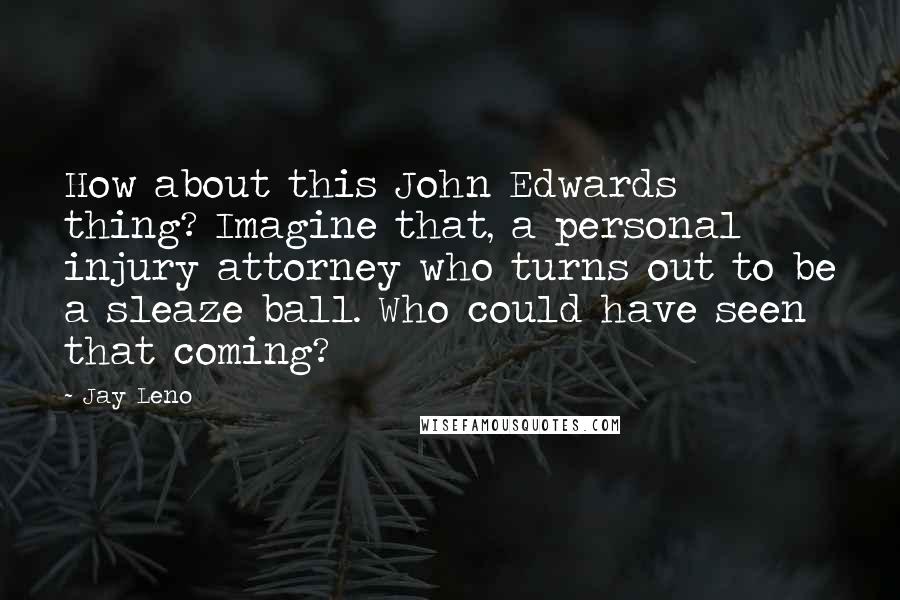 Jay Leno Quotes: How about this John Edwards thing? Imagine that, a personal injury attorney who turns out to be a sleaze ball. Who could have seen that coming?