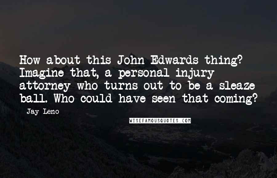 Jay Leno Quotes: How about this John Edwards thing? Imagine that, a personal injury attorney who turns out to be a sleaze ball. Who could have seen that coming?