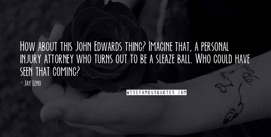 Jay Leno Quotes: How about this John Edwards thing? Imagine that, a personal injury attorney who turns out to be a sleaze ball. Who could have seen that coming?