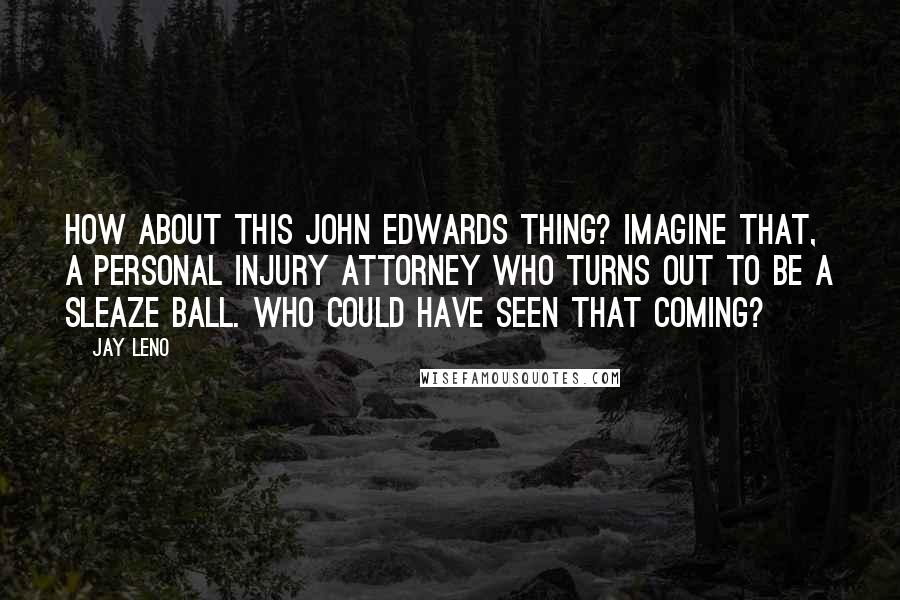 Jay Leno Quotes: How about this John Edwards thing? Imagine that, a personal injury attorney who turns out to be a sleaze ball. Who could have seen that coming?