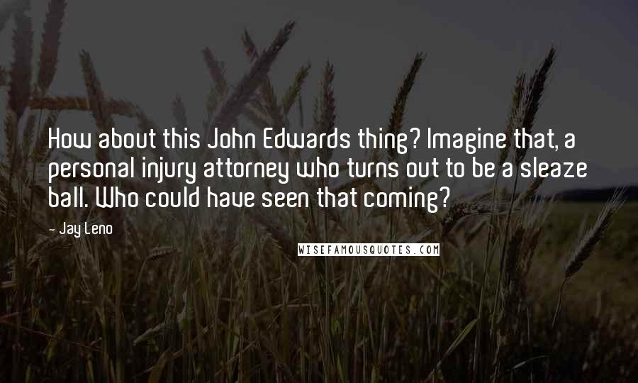 Jay Leno Quotes: How about this John Edwards thing? Imagine that, a personal injury attorney who turns out to be a sleaze ball. Who could have seen that coming?