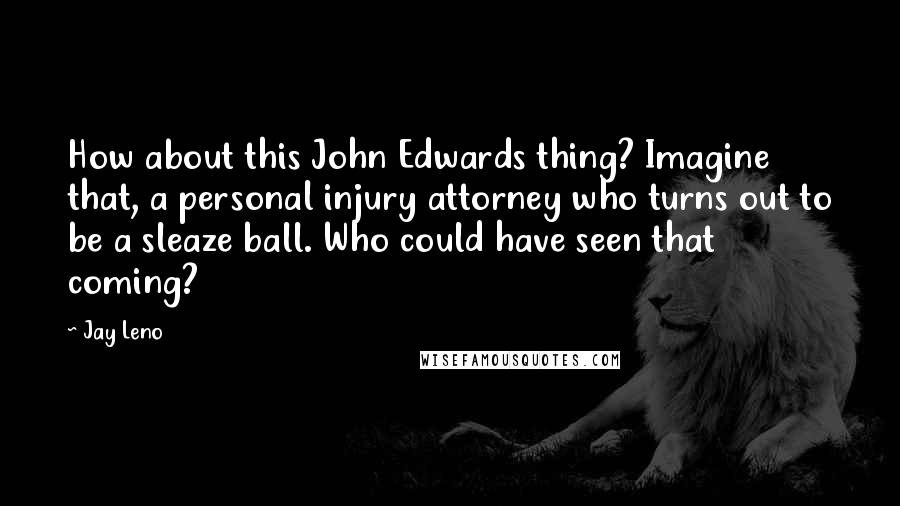 Jay Leno Quotes: How about this John Edwards thing? Imagine that, a personal injury attorney who turns out to be a sleaze ball. Who could have seen that coming?