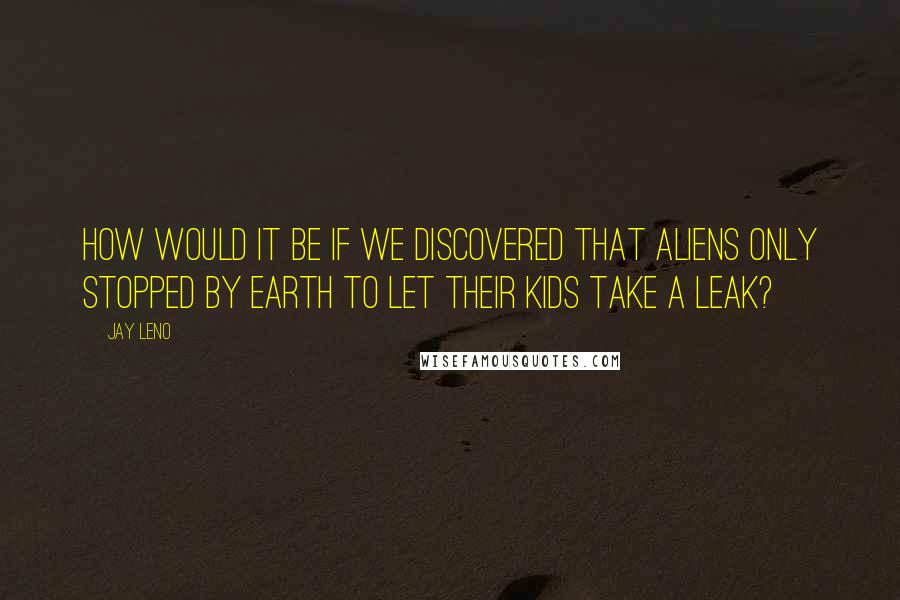 Jay Leno Quotes: How would it be if we discovered that aliens only stopped by earth to let their kids take a leak?