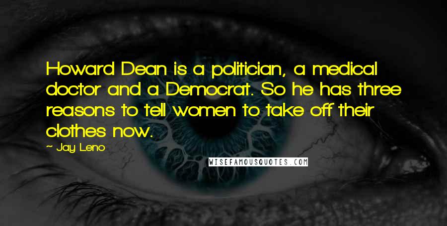 Jay Leno Quotes: Howard Dean is a politician, a medical doctor and a Democrat. So he has three reasons to tell women to take off their clothes now.