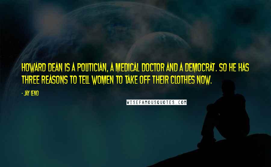 Jay Leno Quotes: Howard Dean is a politician, a medical doctor and a Democrat. So he has three reasons to tell women to take off their clothes now.
