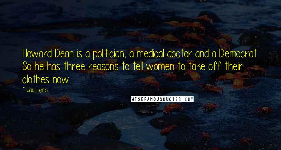 Jay Leno Quotes: Howard Dean is a politician, a medical doctor and a Democrat. So he has three reasons to tell women to take off their clothes now.