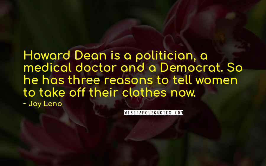 Jay Leno Quotes: Howard Dean is a politician, a medical doctor and a Democrat. So he has three reasons to tell women to take off their clothes now.