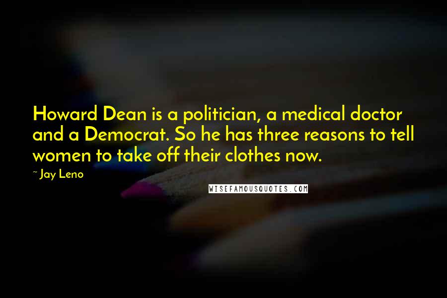 Jay Leno Quotes: Howard Dean is a politician, a medical doctor and a Democrat. So he has three reasons to tell women to take off their clothes now.