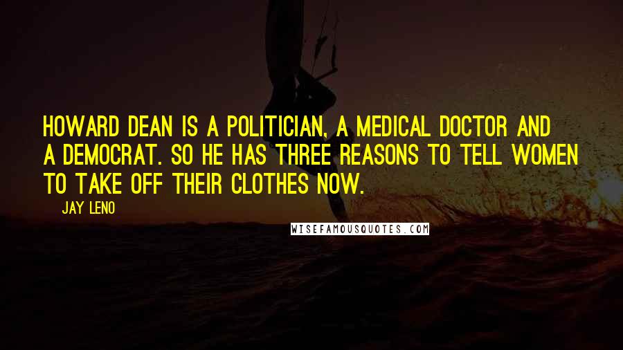 Jay Leno Quotes: Howard Dean is a politician, a medical doctor and a Democrat. So he has three reasons to tell women to take off their clothes now.