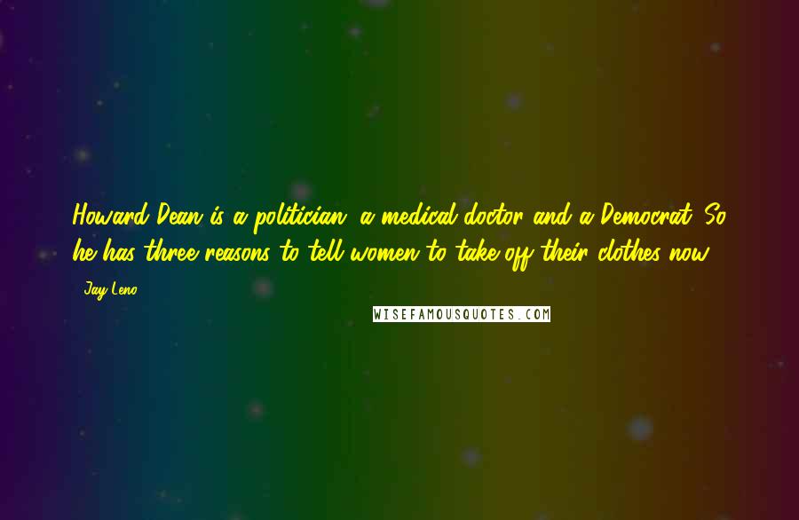 Jay Leno Quotes: Howard Dean is a politician, a medical doctor and a Democrat. So he has three reasons to tell women to take off their clothes now.