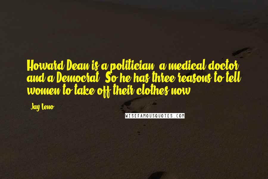 Jay Leno Quotes: Howard Dean is a politician, a medical doctor and a Democrat. So he has three reasons to tell women to take off their clothes now.
