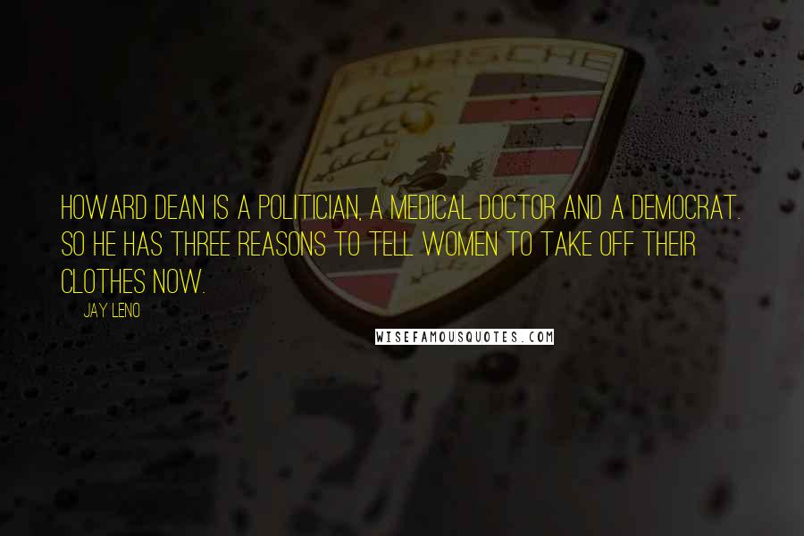 Jay Leno Quotes: Howard Dean is a politician, a medical doctor and a Democrat. So he has three reasons to tell women to take off their clothes now.