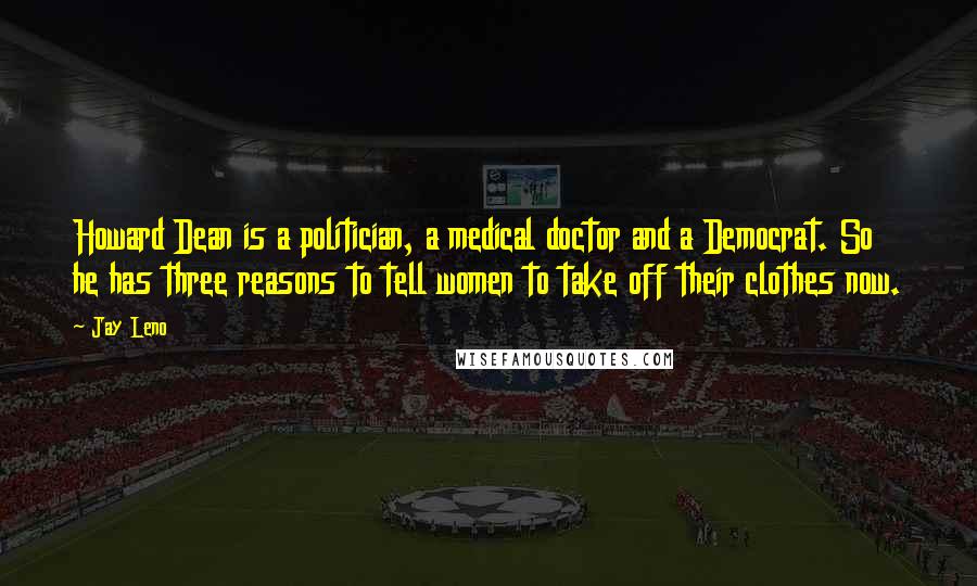 Jay Leno Quotes: Howard Dean is a politician, a medical doctor and a Democrat. So he has three reasons to tell women to take off their clothes now.