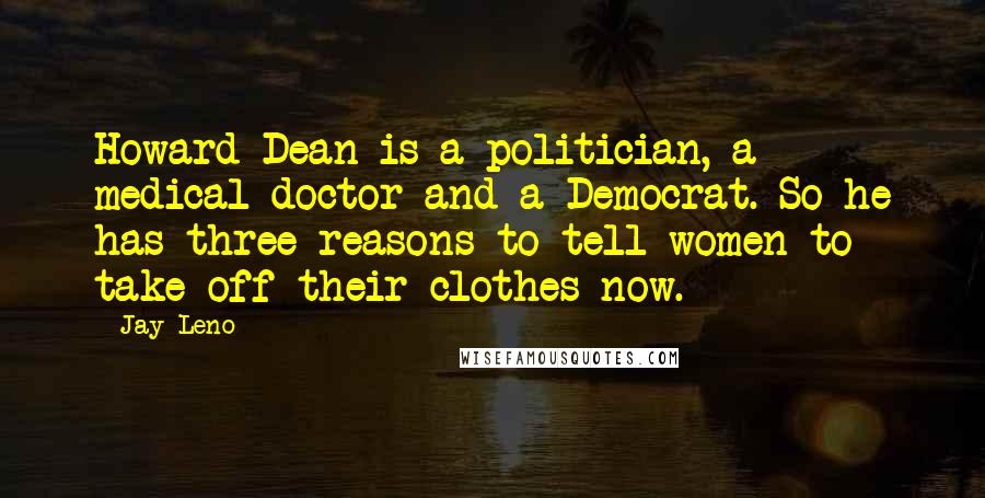Jay Leno Quotes: Howard Dean is a politician, a medical doctor and a Democrat. So he has three reasons to tell women to take off their clothes now.