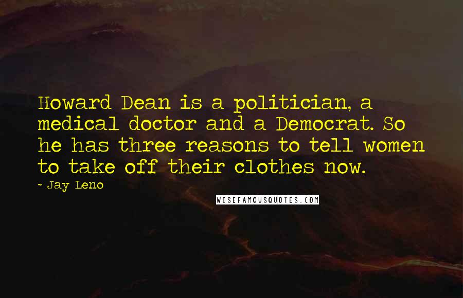 Jay Leno Quotes: Howard Dean is a politician, a medical doctor and a Democrat. So he has three reasons to tell women to take off their clothes now.