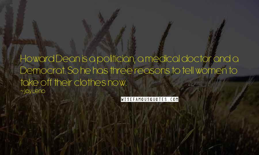Jay Leno Quotes: Howard Dean is a politician, a medical doctor and a Democrat. So he has three reasons to tell women to take off their clothes now.