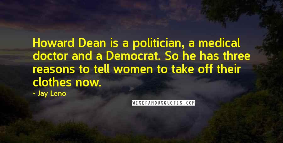 Jay Leno Quotes: Howard Dean is a politician, a medical doctor and a Democrat. So he has three reasons to tell women to take off their clothes now.