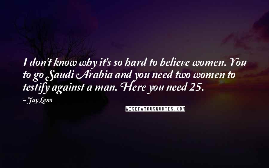 Jay Leno Quotes: I don't know why it's so hard to believe women. You to go Saudi Arabia and you need two women to testify against a man. Here you need 25.