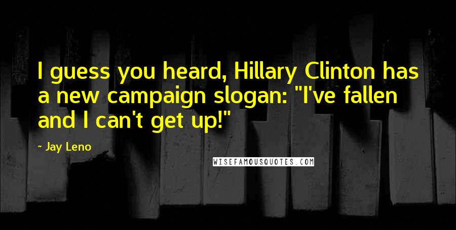 Jay Leno Quotes: I guess you heard, Hillary Clinton has a new campaign slogan: "I've fallen and I can't get up!"