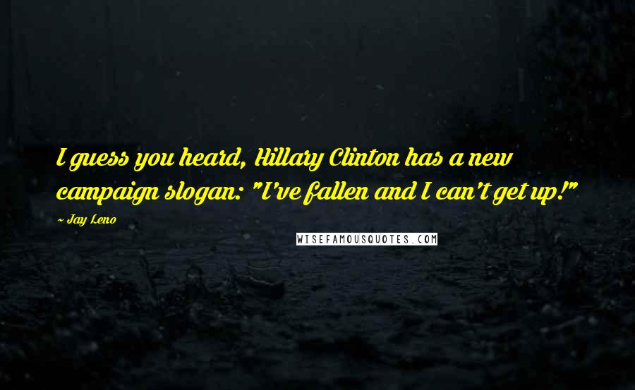 Jay Leno Quotes: I guess you heard, Hillary Clinton has a new campaign slogan: "I've fallen and I can't get up!"