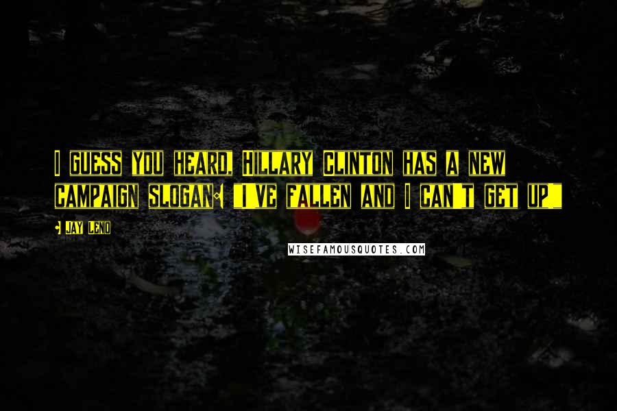 Jay Leno Quotes: I guess you heard, Hillary Clinton has a new campaign slogan: "I've fallen and I can't get up!"
