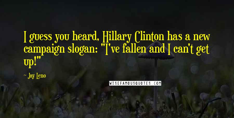 Jay Leno Quotes: I guess you heard, Hillary Clinton has a new campaign slogan: "I've fallen and I can't get up!"