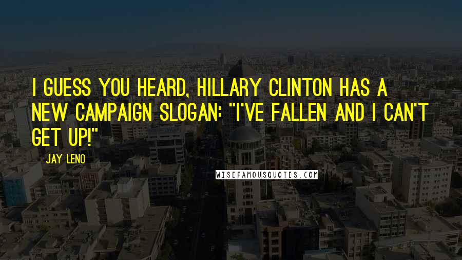 Jay Leno Quotes: I guess you heard, Hillary Clinton has a new campaign slogan: "I've fallen and I can't get up!"