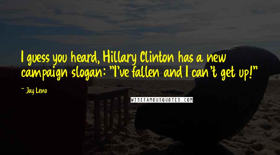 Jay Leno Quotes: I guess you heard, Hillary Clinton has a new campaign slogan: "I've fallen and I can't get up!"