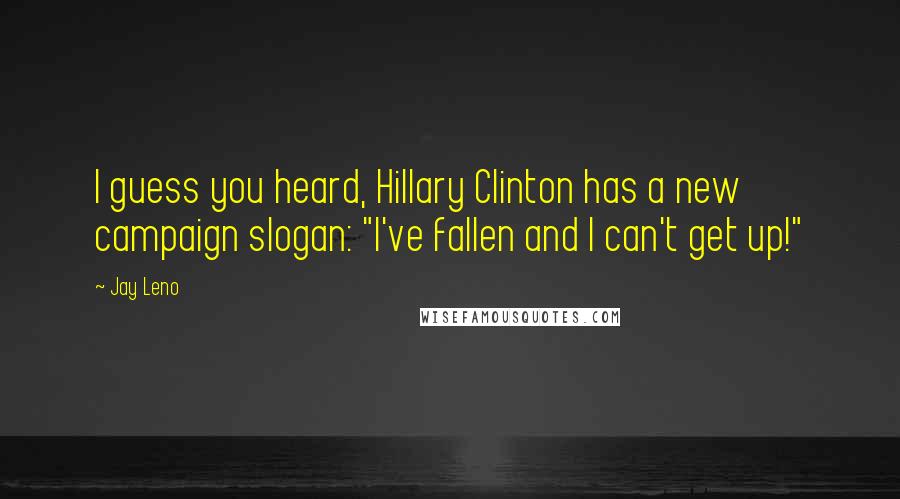 Jay Leno Quotes: I guess you heard, Hillary Clinton has a new campaign slogan: "I've fallen and I can't get up!"