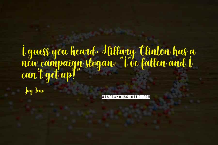 Jay Leno Quotes: I guess you heard, Hillary Clinton has a new campaign slogan: "I've fallen and I can't get up!"