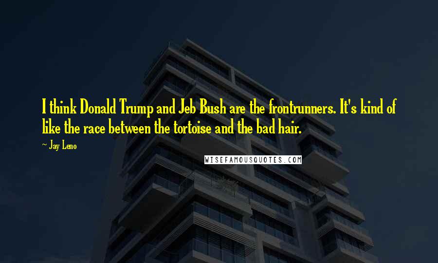 Jay Leno Quotes: I think Donald Trump and Jeb Bush are the frontrunners. It's kind of like the race between the tortoise and the bad hair.