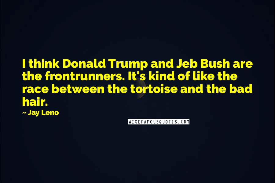 Jay Leno Quotes: I think Donald Trump and Jeb Bush are the frontrunners. It's kind of like the race between the tortoise and the bad hair.