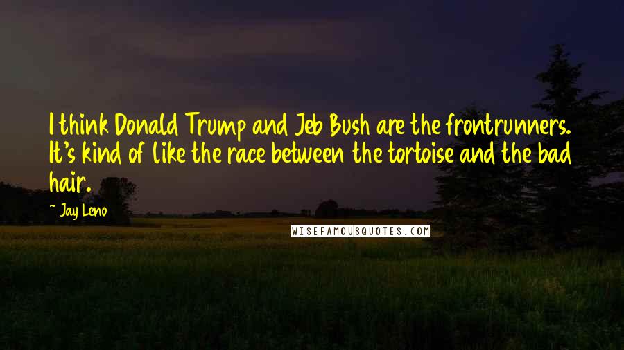 Jay Leno Quotes: I think Donald Trump and Jeb Bush are the frontrunners. It's kind of like the race between the tortoise and the bad hair.