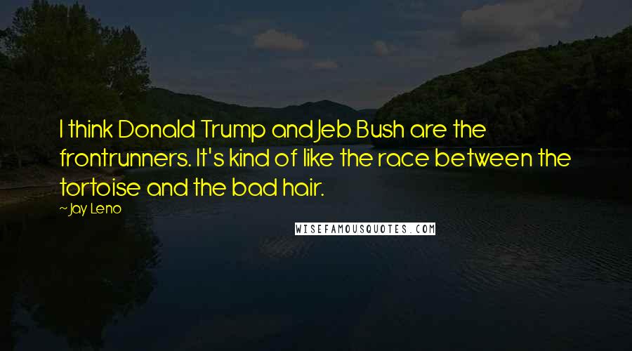 Jay Leno Quotes: I think Donald Trump and Jeb Bush are the frontrunners. It's kind of like the race between the tortoise and the bad hair.