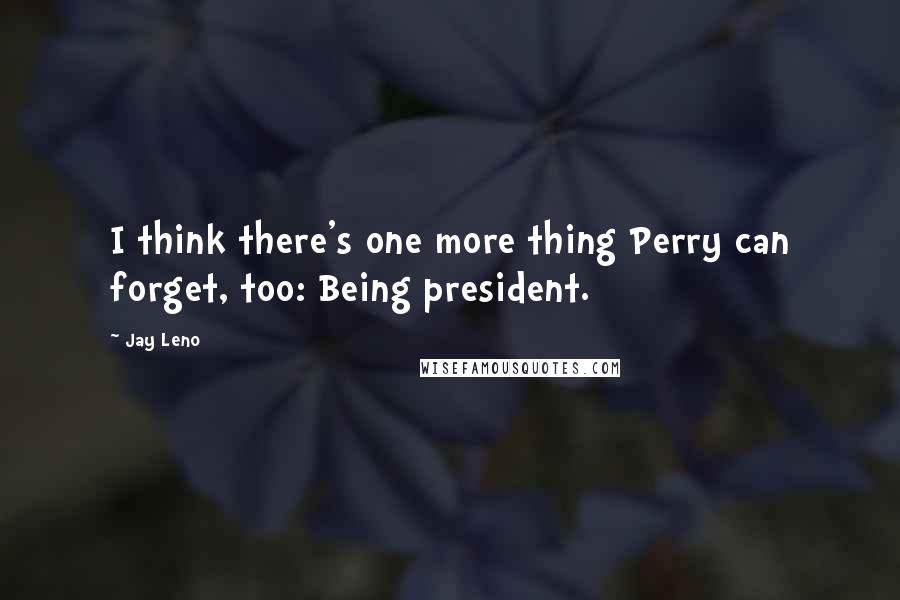 Jay Leno Quotes: I think there's one more thing Perry can forget, too: Being president.