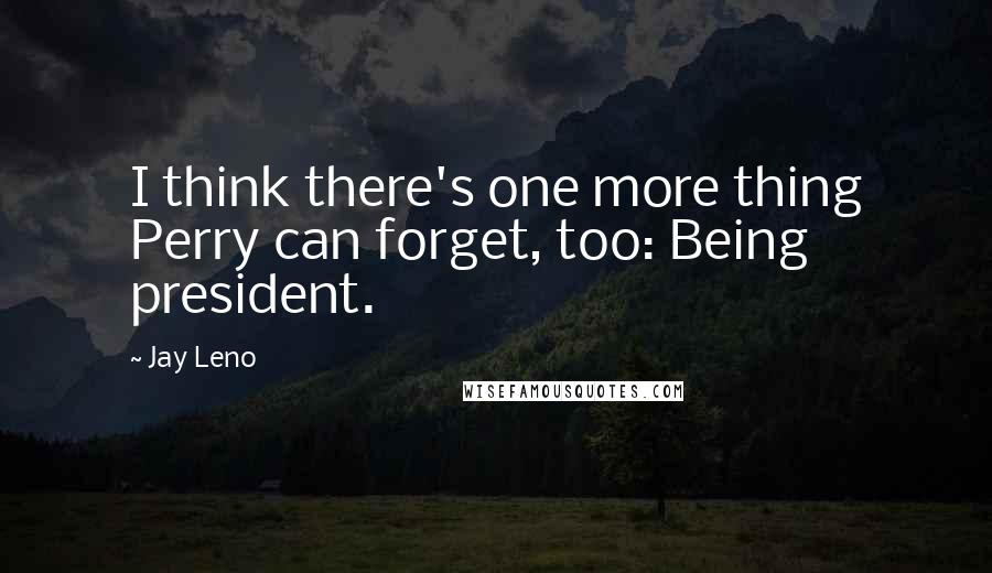 Jay Leno Quotes: I think there's one more thing Perry can forget, too: Being president.