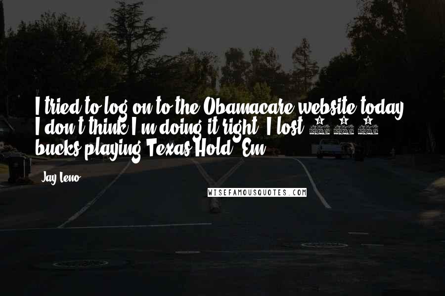 Jay Leno Quotes: I tried to log on to the Obamacare website today. I don't think I'm doing it right. I lost 300 bucks playing Texas Hold 'Em.