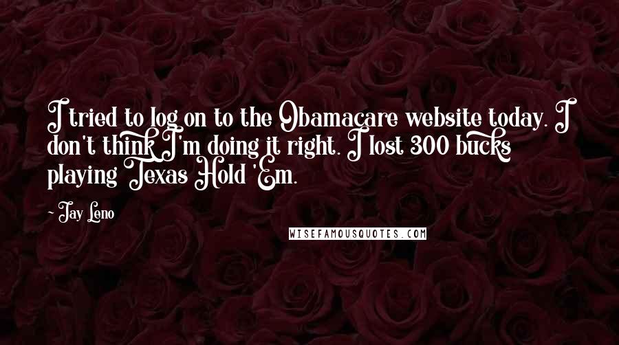 Jay Leno Quotes: I tried to log on to the Obamacare website today. I don't think I'm doing it right. I lost 300 bucks playing Texas Hold 'Em.