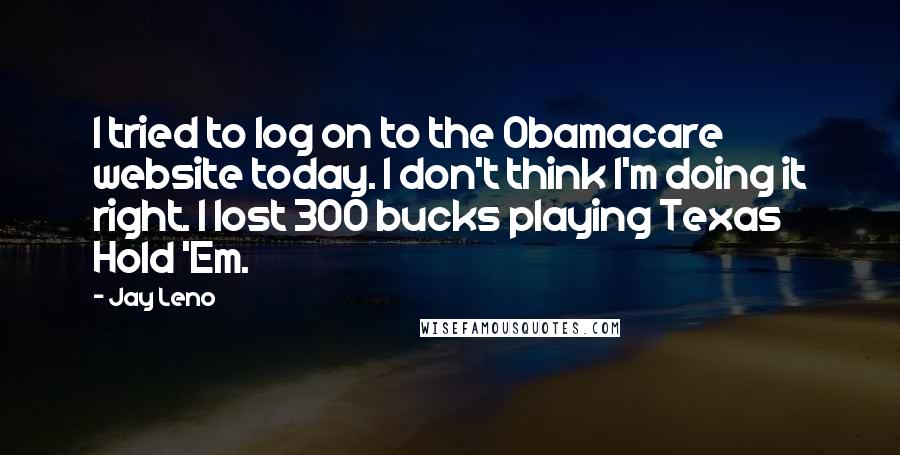Jay Leno Quotes: I tried to log on to the Obamacare website today. I don't think I'm doing it right. I lost 300 bucks playing Texas Hold 'Em.