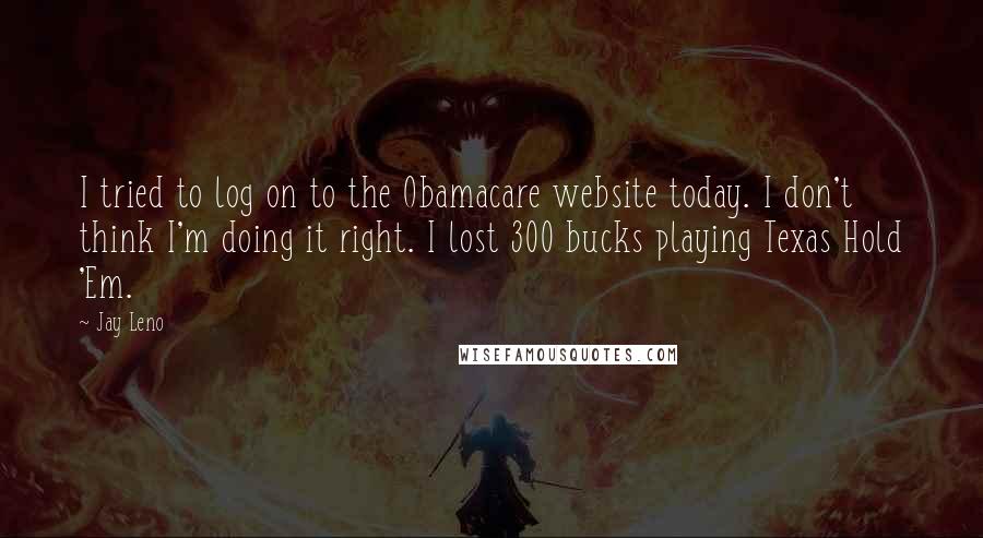 Jay Leno Quotes: I tried to log on to the Obamacare website today. I don't think I'm doing it right. I lost 300 bucks playing Texas Hold 'Em.