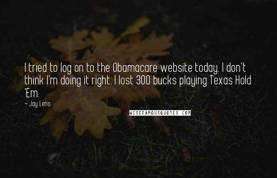 Jay Leno Quotes: I tried to log on to the Obamacare website today. I don't think I'm doing it right. I lost 300 bucks playing Texas Hold 'Em.