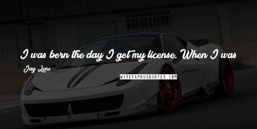 Jay Leno Quotes: I was born the day I got my license. When I was a kid, if I wanted to go somewhere and see things, you have to get in your car and actually go.