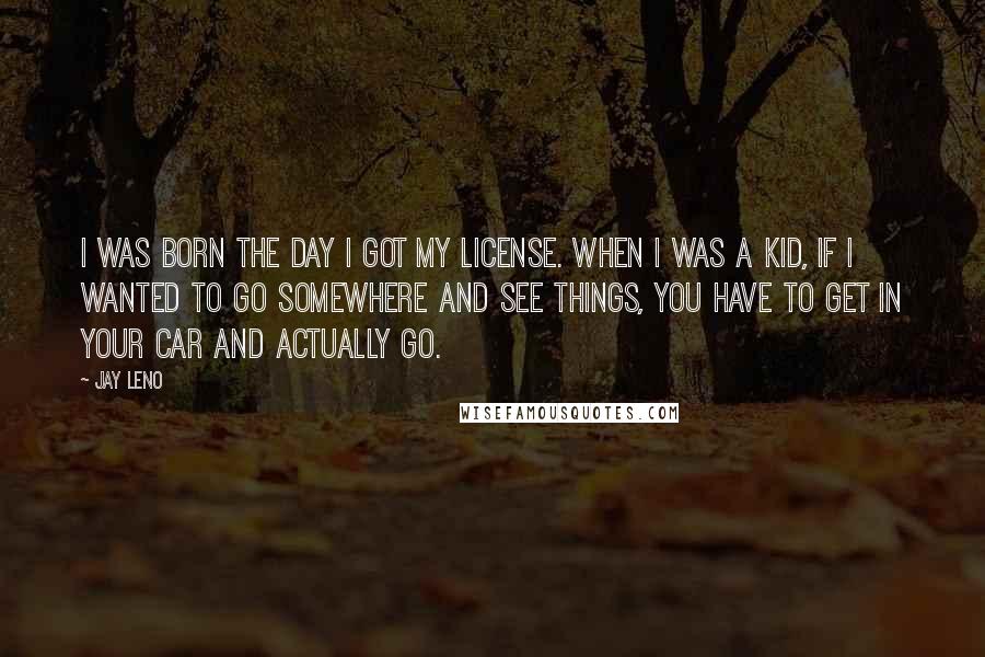 Jay Leno Quotes: I was born the day I got my license. When I was a kid, if I wanted to go somewhere and see things, you have to get in your car and actually go.