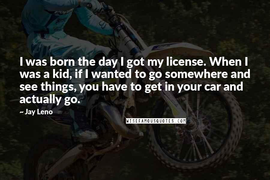 Jay Leno Quotes: I was born the day I got my license. When I was a kid, if I wanted to go somewhere and see things, you have to get in your car and actually go.